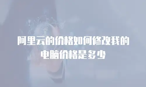 阿里云的价格如何修改我的电脑价格是多少