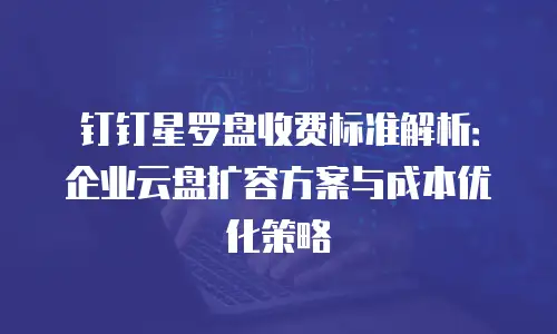 钉钉星罗盘收费标准解析：企业云盘扩容方案与成本优化策略
