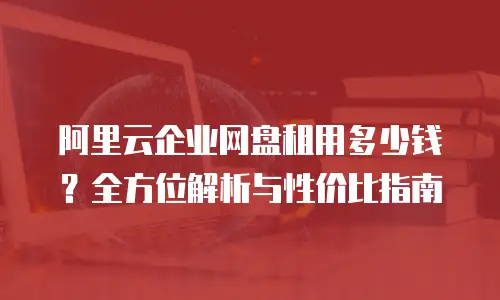 阿里云企业网盘租用多少钱？全方位解析与性价比指南