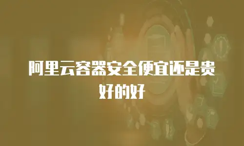 阿里云容器安全便宜还是贵好的好