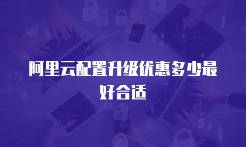 阿里云配置升级优惠多少最好合适
