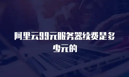 阿里云99元服务器续费是多少元的