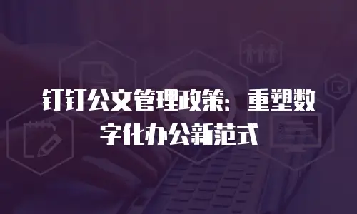 钉钉公文管理政策：重塑数字化办公新范式