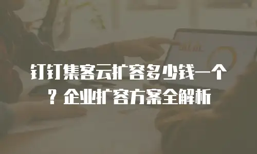 钉钉集客云扩容多少钱一个？企业扩容方案全解析