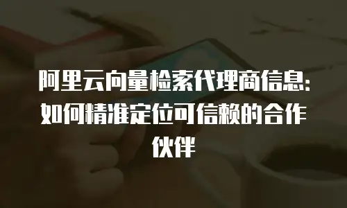 阿里云向量检索代理商信息：如何精准定位可信赖的合作伙伴