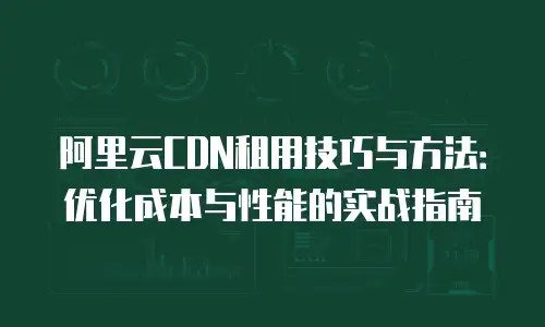 阿里云CDN租用技巧与方法：优化成本与性能的实战指南
