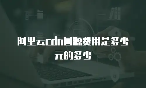 阿里云cdn回源费用是多少元的多少