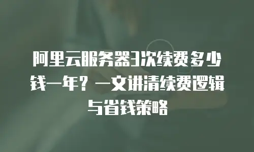 阿里云服务器3次续费多少钱一年？一文讲清续费逻辑与省钱策略