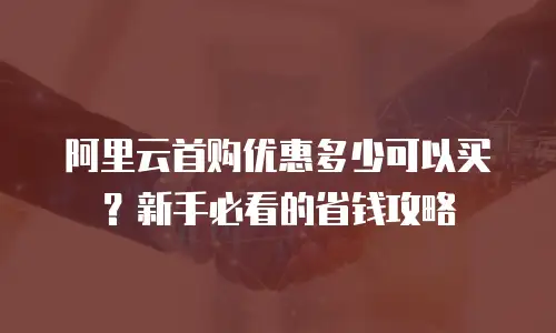 阿里云首购优惠多少可以买？新手必看的省钱攻略