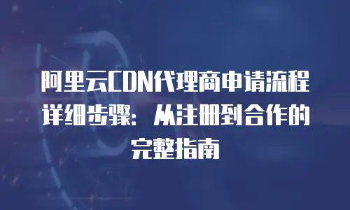 阿里云CDN代理商申请流程详细步骤：从注册到合作的完整指南