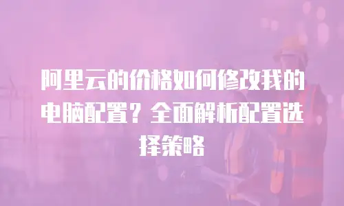 阿里云的价格如何修改我的电脑配置？全面解析配置选择策略