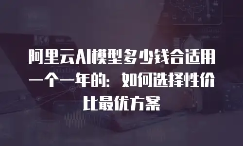 阿里云AI模型多少钱合适用一个一年的：如何选择性价比最优方案