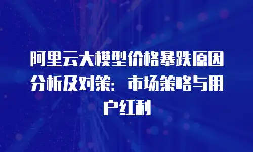 阿里云大模型价格暴跌原因分析及对策：市场策略与用户红利