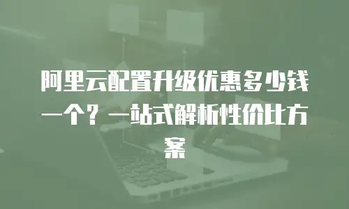 阿里云配置升级优惠多少钱一个？一站式解析性价比方案
