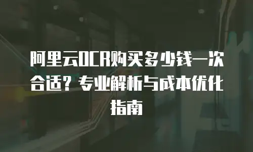 阿里云OCR购买多少钱一次合适？专业解析与成本优化指南