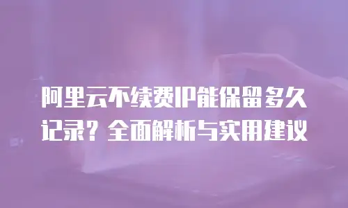 阿里云不续费IP能保留多久记录？全面解析与实用建议
