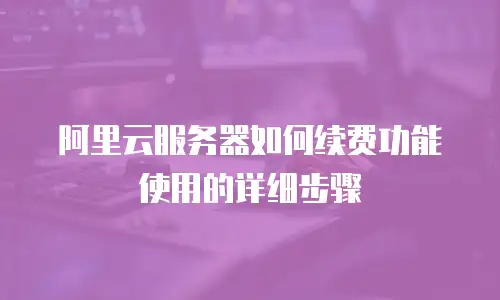 阿里云服务器如何续费功能使用的详细步骤