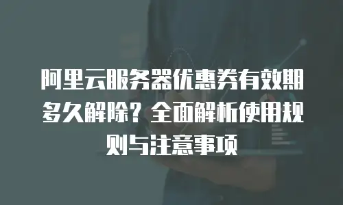 阿里云服务器优惠券有效期多久解除？全面解析使用规则与注意事项