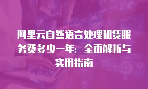 阿里云自然语言处理租赁服务费多少一年：全面解析与实用指南