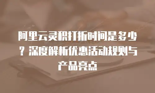阿里云灵积打折时间是多少？深度解析优惠活动规则与产品亮点
