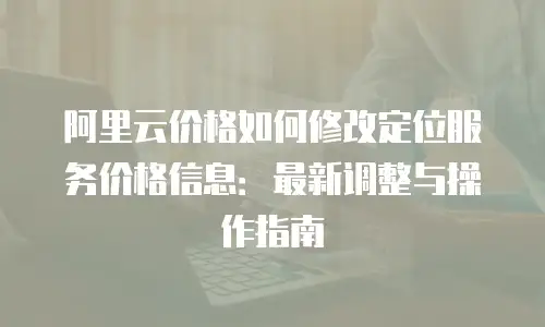 阿里云价格如何修改定位服务价格信息：最新调整与操作指南