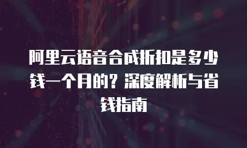 阿里云语音合成折扣是多少钱一个月的？深度解析与省钱指南