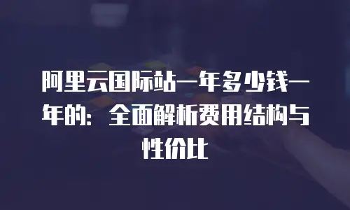 阿里云国际站一年多少钱一年的：全面解析费用结构与性价比