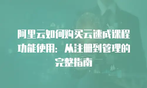 阿里云如何购买云速成课程功能使用：从注册到管理的完整指南