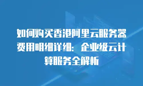 如何购买香港阿里云服务器费用明细详细：企业级云计算服务全解析