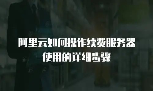 阿里云如何操作续费服务器使用的详细步骤