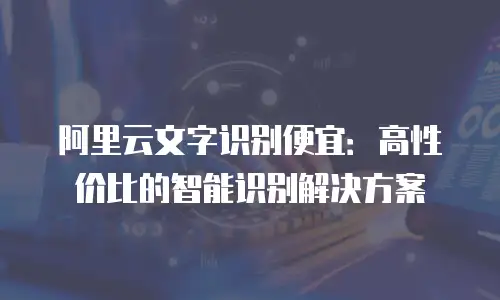 阿里云文字识别便宜：高性价比的智能识别解决方案