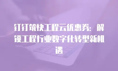 钉钉筑快工程云优惠券：解锁工程行业数字化转型新机遇