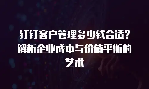 钉钉客户管理多少钱合适？解析企业成本与价值平衡的艺术