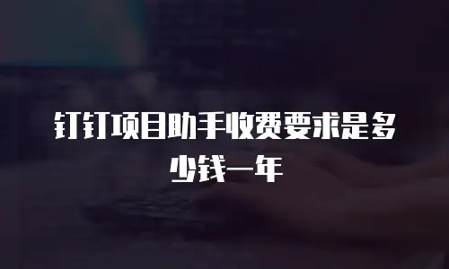 钉钉项目助手收费要求是多少钱一年
