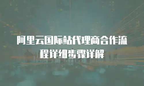 阿里云国际站代理商合作流程详细步骤详解