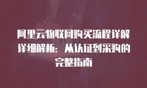 阿里云物联网购买流程详解详细解析：从认证到采购的完整指南