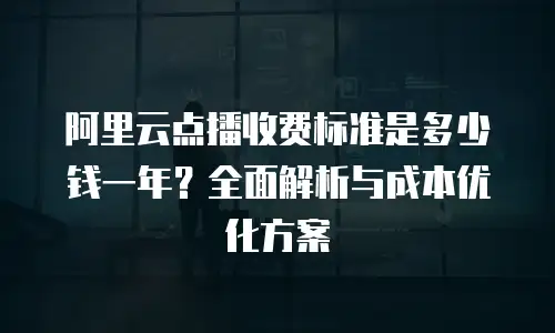 阿里云点播收费标准是多少钱一年？全面解析与成本优化方案