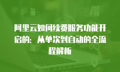 阿里云如何续费服务功能开启的：从单次到自动的全流程解析