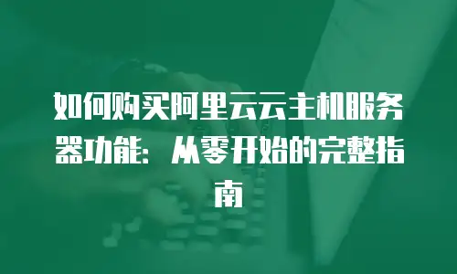 如何购买阿里云云主机服务器功能：从零开始的完整指南