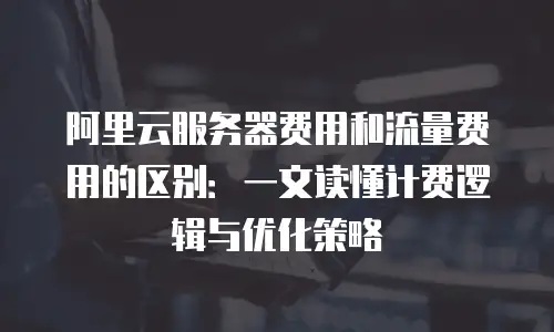 阿里云服务器费用和流量费用的区别：一文读懂计费逻辑与优化策略