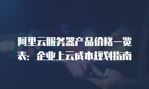 阿里云服务器产品价格一览表：企业上云成本规划指南