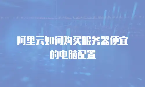 阿里云如何购买服务器便宜的电脑配置