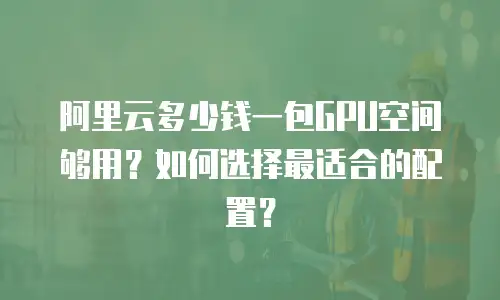 阿里云多少钱一包GPU空间够用？如何选择最适合的配置？
