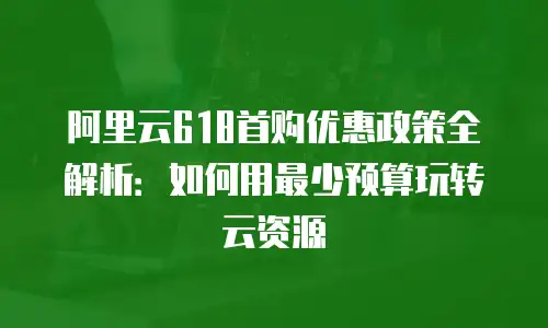 阿里云618首购优惠政策全解析：如何用最少预算玩转云资源