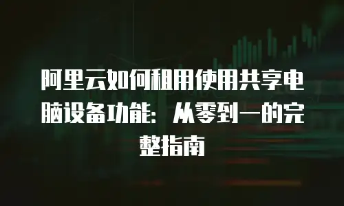 阿里云如何租用使用共享电脑设备功能：从零到一的完整指南