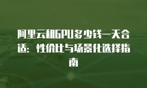 阿里云租GPU多少钱一天合适：性价比与场景化选择指南