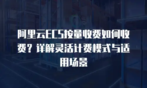 阿里云ECS按量收费如何收费？详解灵活计费模式与适用场景