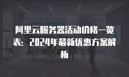 阿里云服务器活动价格一览表：2024年最新优惠方案解析