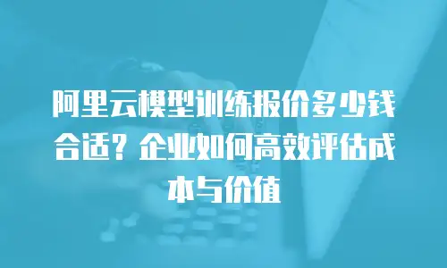 阿里云模型训练报价多少钱合适？企业如何高效评估成本与价值