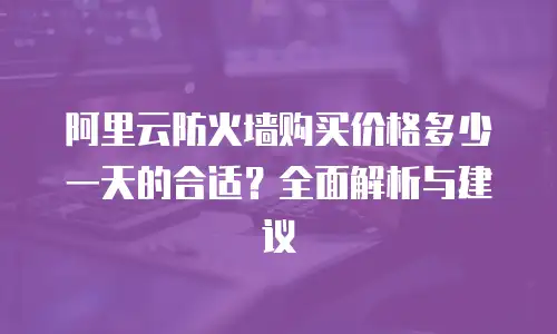 阿里云防火墙购买价格多少一天的合适？全面解析与建议